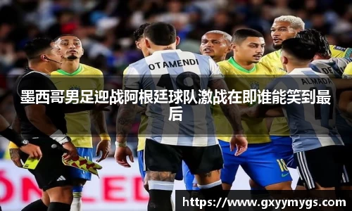 墨西哥男足迎战阿根廷球队激战在即谁能笑到最后