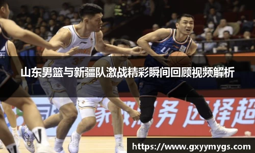 山东男篮与新疆队激战精彩瞬间回顾视频解析